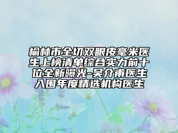 榆林市全切双眼皮毫米医生上榜清单综合实力前十位全新曝光-吴介甫医生入围年度精选机构医生