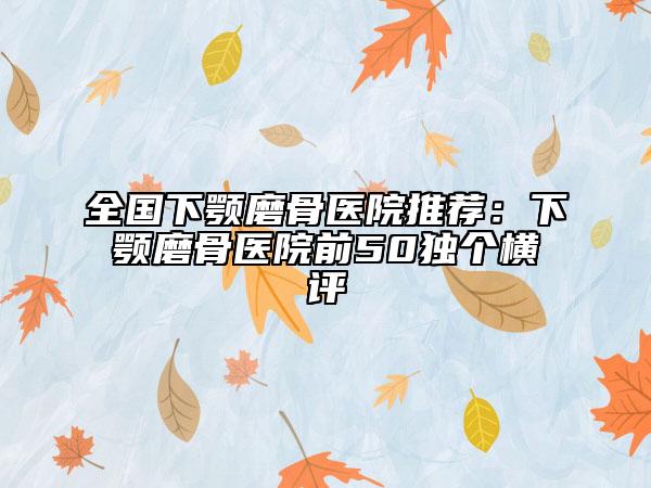 全国下颚磨骨医院推荐：下颚磨骨医院前50独个横评