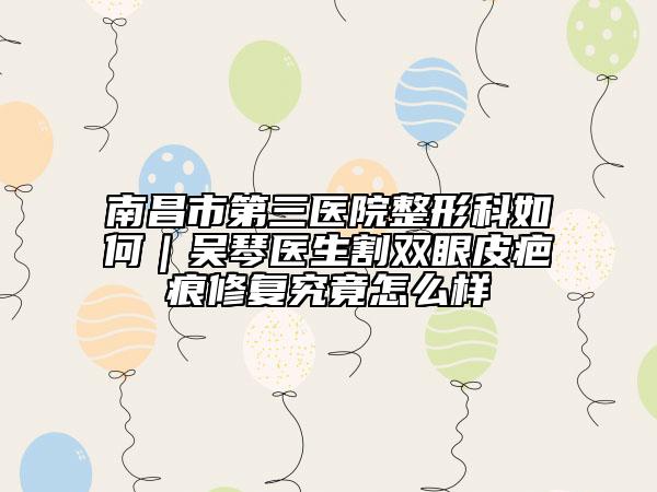 南昌市第三医院整形科如何｜吴琴医生割双眼皮疤痕修复究竟怎么样