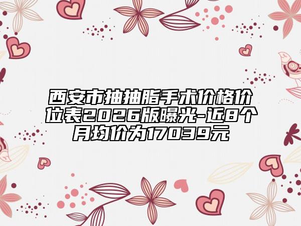 西安市抽抽脂手术价格价位表2026版曝光-近8个月均价为17039元