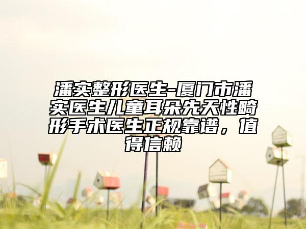 潘实整形医生-厦门市潘实医生儿童耳朵先天性畸形手术医生正规靠谱，值得信赖