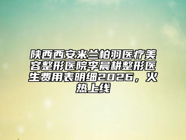 陕西西安米兰柏羽医疗美容整形医院李晨耕整形医生费用表明细2026，火热上线