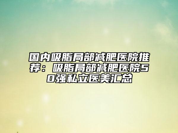 国内吸脂局部减肥医院推荐：吸脂局部减肥医院50强私立医美汇总
