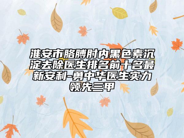 淮安市胳膊肘内黑色素沉淀去除医生排名前十名最新安利-勇中华医生实力领先三甲