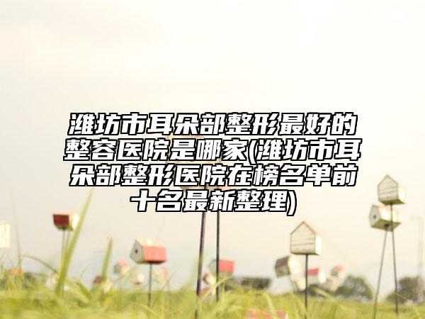 潍坊市耳朵部整形最好的整容医院是哪家(潍坊市耳朵部整形医院在榜名单前十名最新整理)