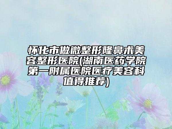 怀化市做微整形隆鼻术美容整形医院(湖南医药学院第一附属医院医疗美容科值得推荐)
