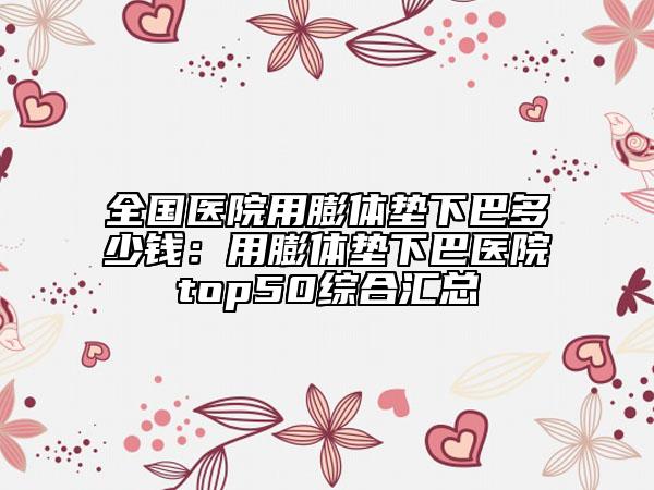 全国医院用膨体垫下巴多少钱：用膨体垫下巴医院top50综合汇总