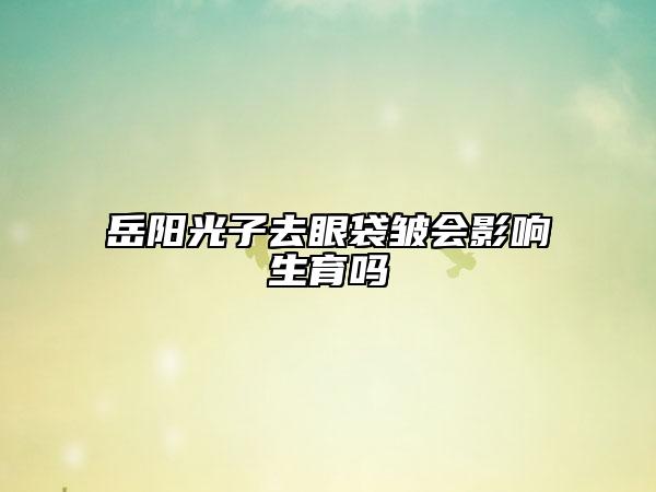 岳阳光子去眼袋皱会影响生育吗