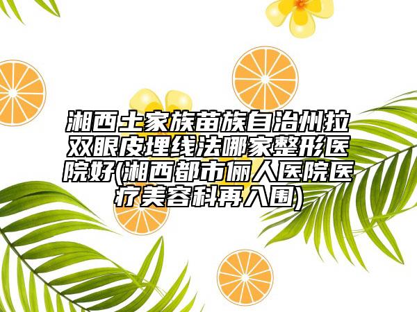 湘西土家族苗族自治州拉双眼皮埋线法哪家整形医院好(湘西都市俪人医院医疗美容科再入围)