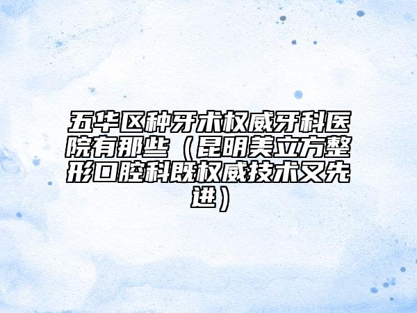 五华区种牙术权威牙科医院有那些（昆明美立方整形口腔科既权威技术又先进）