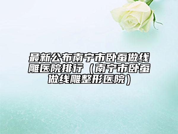 最新公布南宁市卧蚕做线雕医院排行（南宁市卧蚕做线雕整形医院）