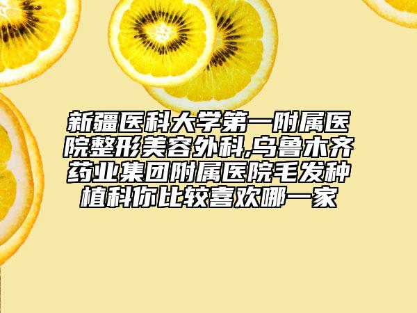 新疆医科大学第一附属医院整形美容外科,乌鲁木齐药业集团附属医院毛发种植科你比较喜欢哪一家