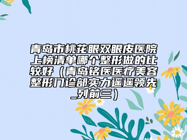 青岛市桃花眼双眼皮医院上榜清单哪个整形做的比较好（青岛铭医医疗美容整形门诊部实力遥遥领先_列前三）