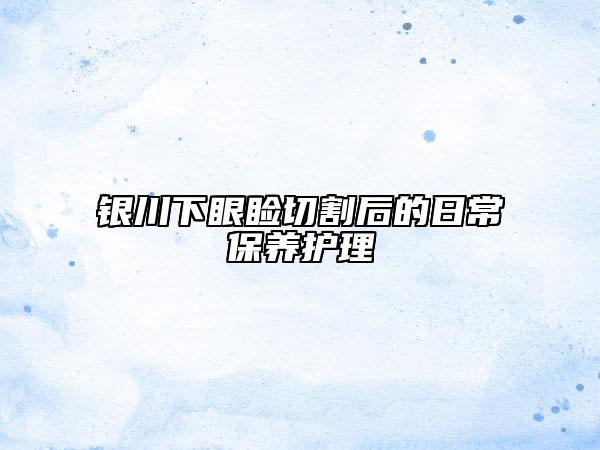 银川下眼睑切割后的日常保养护理