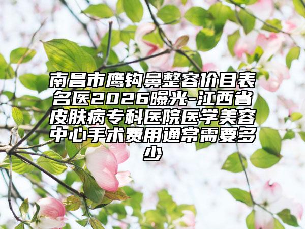 南昌市鹰钩鼻整容价目表名医2026曝光-江西省皮肤病专科医院医学美容中心手术费用通常需要多少
