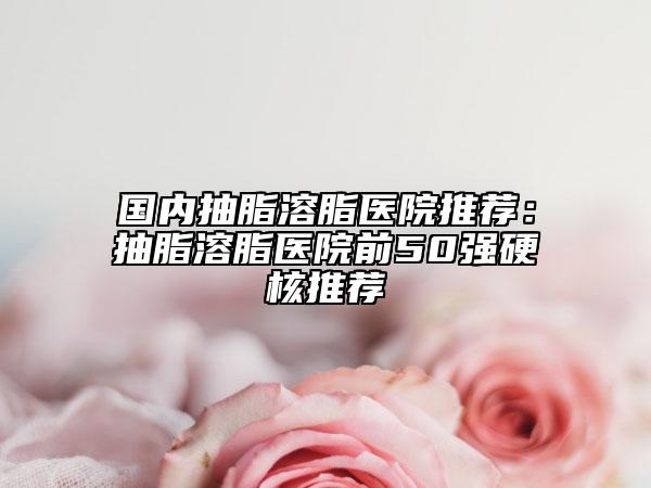 国内抽脂溶脂医院推荐：抽脂溶脂医院前50强硬核推荐