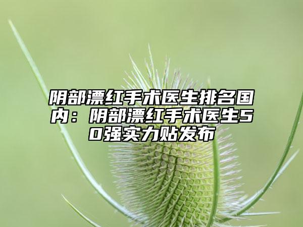 阴部漂红手术医生排名国内：阴部漂红手术医生50强实力贴发布
