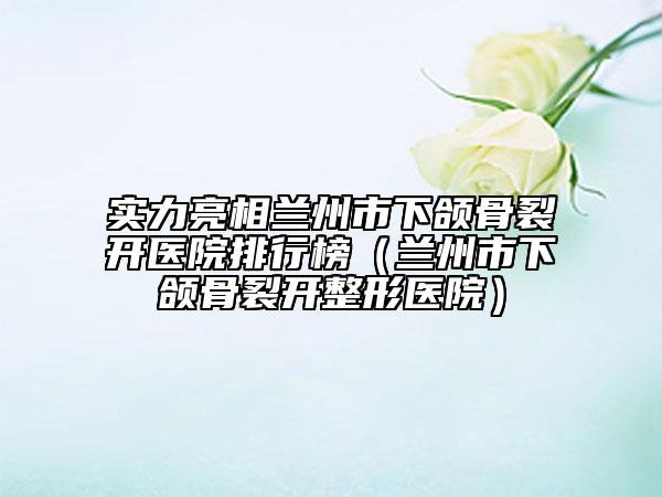 实力亮相兰州市下颌骨裂开医院排行榜（兰州市下颌骨裂开整形医院）