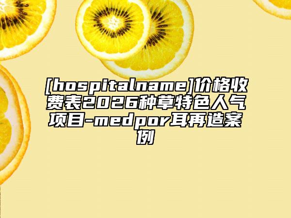 [hospitalname]价格收费表2026种草特色人气项目-medpor耳再造案例