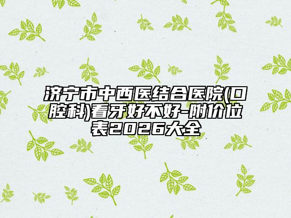 济宁市中西医结合医院(口腔科)看牙好不好-附价位表2026大全