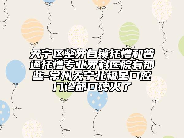 天宁区整牙自锁托槽和普通托槽专业牙科医院有那些-常州天宁北极星口腔门诊部口碑火了