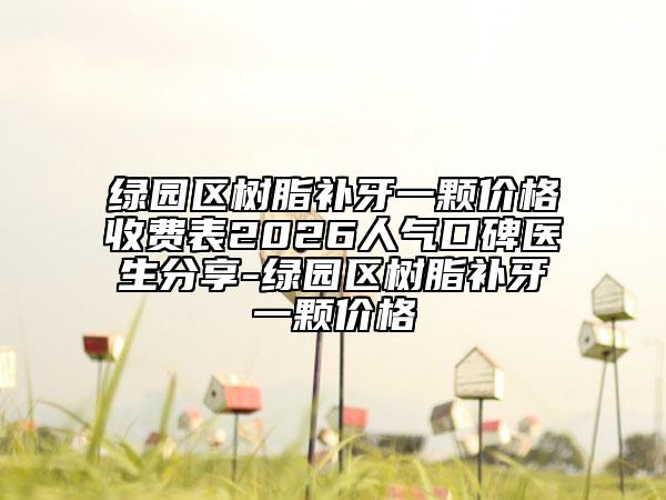 绿园区树脂补牙一颗价格收费表2026人气口碑医生分享-绿园区树脂补牙一颗价格