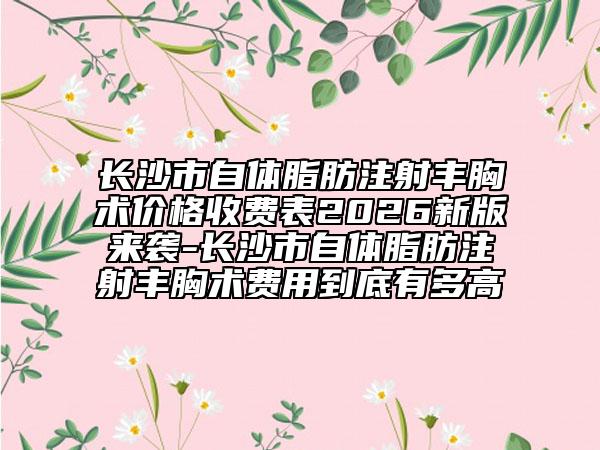 长沙市自体脂肪注射丰胸术价格收费表2026新版来袭-长沙市自体脂肪注射丰胸术费用到底有多高