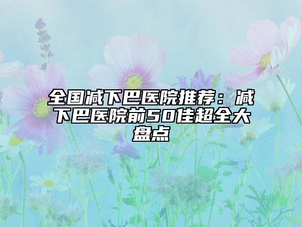 全国减下巴医院推荐：减下巴医院前50佳超全大盘点