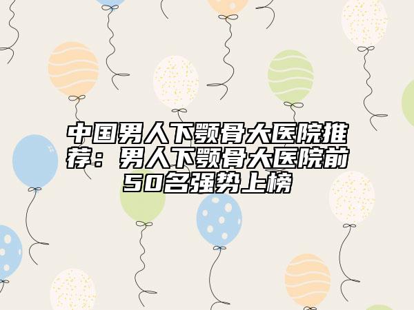中国男人下颚骨大医院推荐：男人下颚骨大医院前50名强势上榜