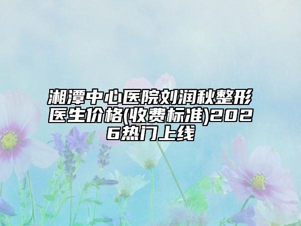 湘潭中心医院刘润秋整形医生价格(收费标准)2026热门上线