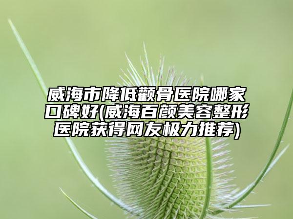 威海市降低颧骨医院哪家口碑好(威海百颜美容整形医院获得网友极力推荐)
