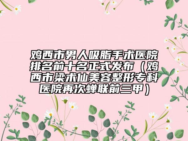 鸡西市男人吸脂手术医院排名前十名正式发布（鸡西市梁术仙美容整形专科医院再次蝉联前三甲）
