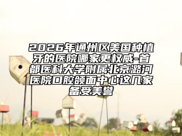 2026年通州区美国种植牙的医院哪家更权威-首都医科大学附属北京潞河医院口腔颌面中心这几家备受美誉