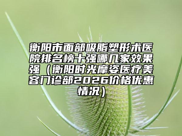 衡阳市面部吸脂塑形术医院排名榜十强哪几家效果强（衡阳时光摩姿医疗美容门诊部2026价格优惠情况）