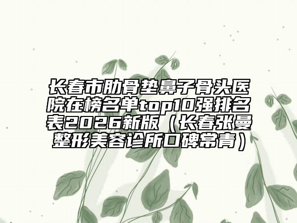 长春市肋骨垫鼻子骨头医院在榜名单top10强排名表2026新版（长春张曼整形美容诊所口碑常青）