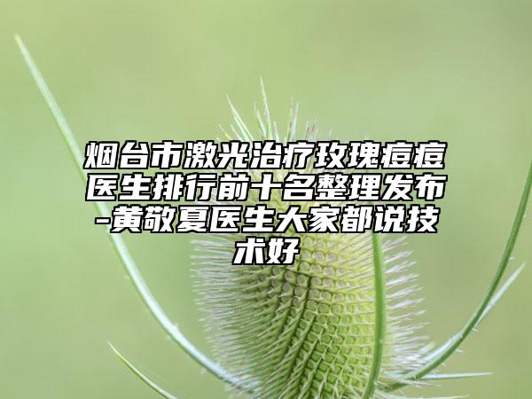 烟台市激光治疗玫瑰痘痘医生排行前十名整理发布-黄敬夏医生大家都说技术好