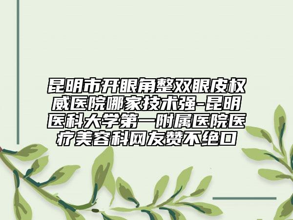 昆明市开眼角整双眼皮权威医院哪家技术强-昆明医科大学第一附属医院医疗美容科网友赞不绝口