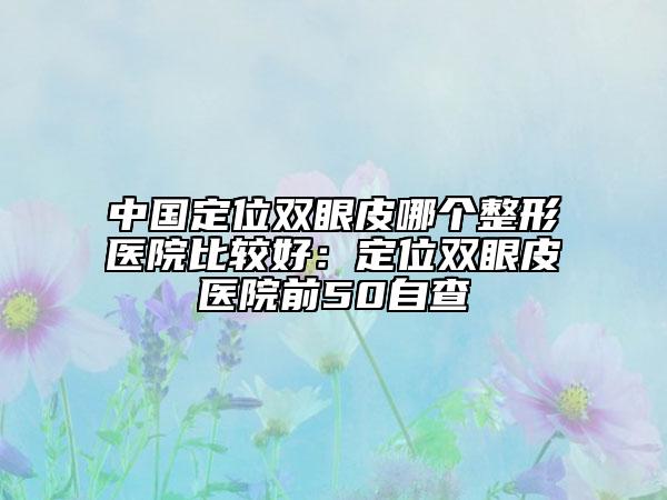 中国定位双眼皮哪个整形医院比较好：定位双眼皮医院前50自查