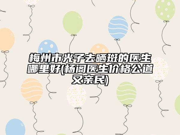 梅州市光子去晒斑的医生哪里好(杨阁医生价格公道又亲民)