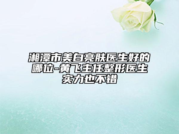湘潭市美白亮肤医生好的哪位-黄飞主任整形医生实力也不错