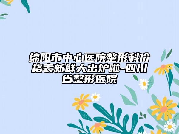 绵阳市中心医院整形科价格表新鲜大出炉啦-四川省整形医院
