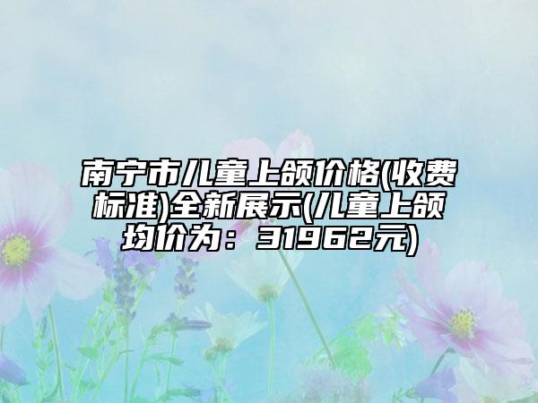南宁市儿童上颌价格(收费标准)全新展示(儿童上颌均价为：31962元)