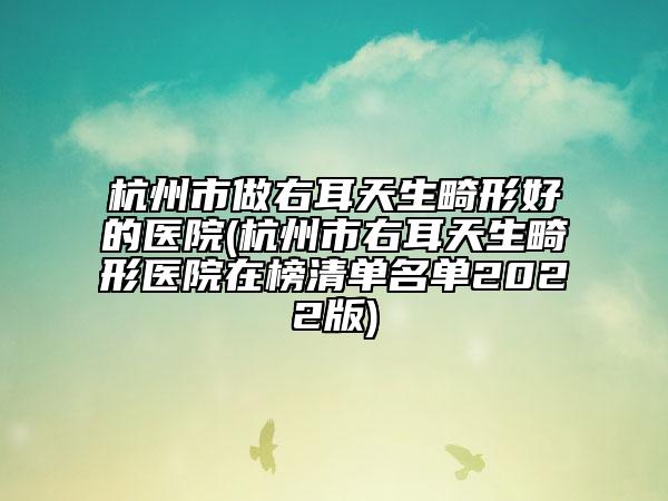 杭州市做右耳天生畸形好的医院(杭州市右耳天生畸形医院在榜清单名单2022版)