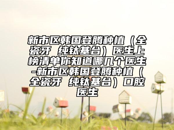 新市区韩国登腾种植（全瓷牙 纯钛基台）医生上榜清单你知道哪几个医生-新市区韩国登腾种植（全瓷牙 纯钛基台）口腔医生