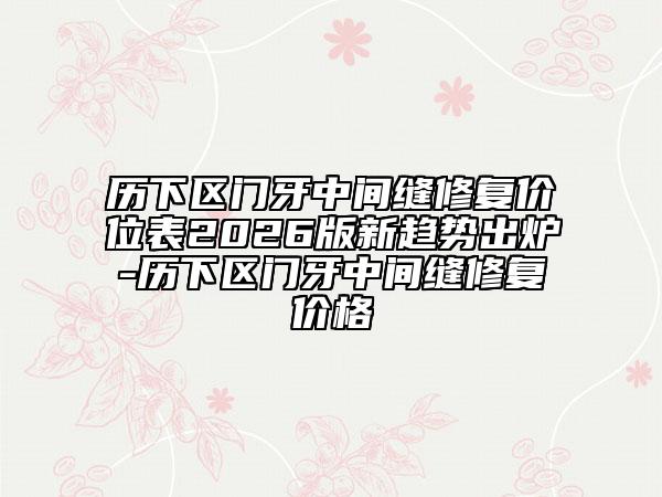 历下区门牙中间缝修复价位表2026版新趋势出炉-历下区门牙中间缝修复价格