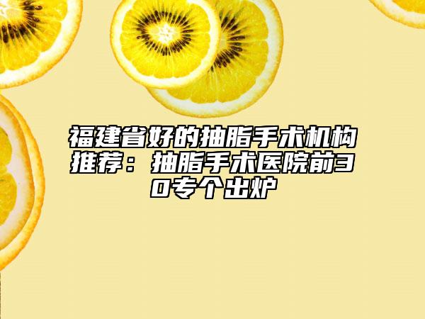 福建省好的抽脂手术机构推荐：抽脂手术医院前30专个出炉