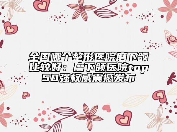 全国哪个整形医院磨下颌比较好：磨下颌医院top50强权威震撼发布