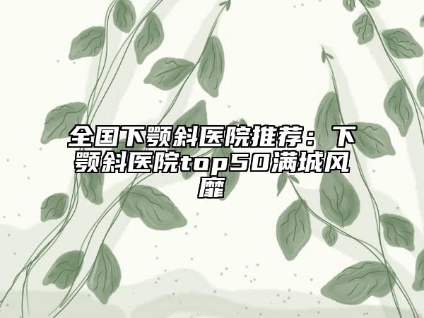全国下颚斜医院推荐：下颚斜医院top50满城风靡