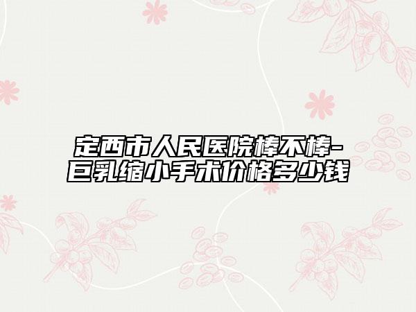 定西市人民医院棒不棒-巨乳缩小手术价格多少钱