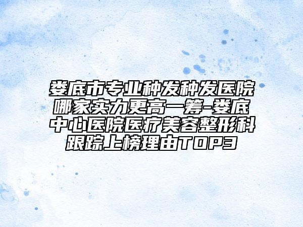 娄底市专业种发种发医院哪家实力更高一筹-娄底中心医院医疗美容整形科跟踪上榜理由TOP3